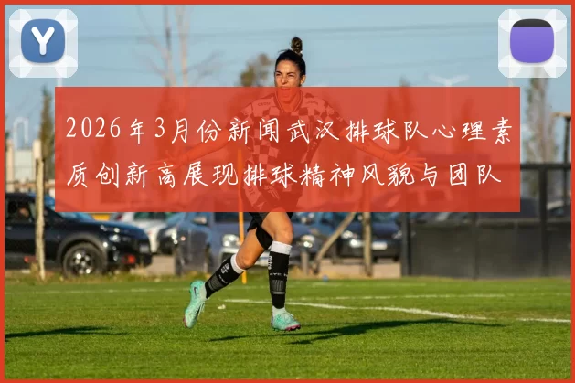 2026年3月份新闻武汉排球队心理素质创新高展现排球精神风貌与团队凝聚力