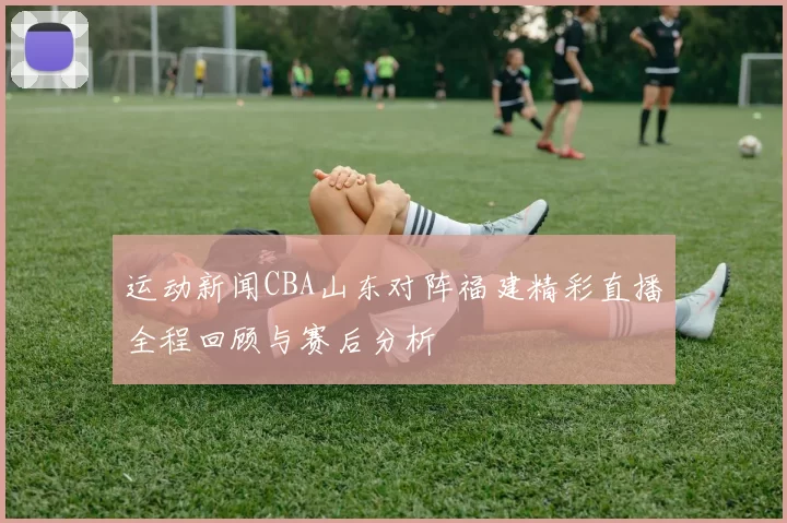 运动新闻CBA山东对阵福建精彩直播全程回顾与赛后分析