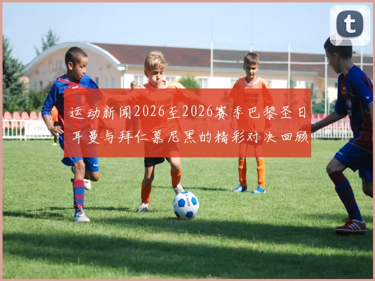 运动新闻2026至2026赛季巴黎圣日耳曼与拜仁慕尼黑的精彩对决回顾与分析