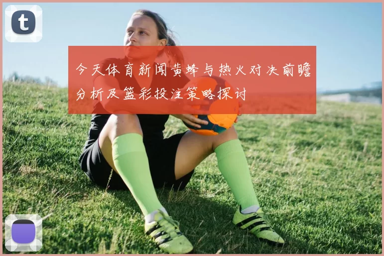 今天体育新闻黄蜂与热火对决前瞻分析及篮彩投注策略探讨