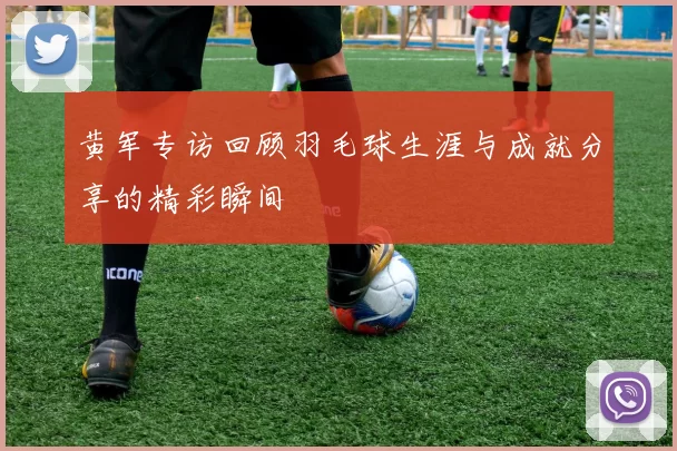 黄军专访回顾羽毛球生涯与成就分享的精彩瞬间