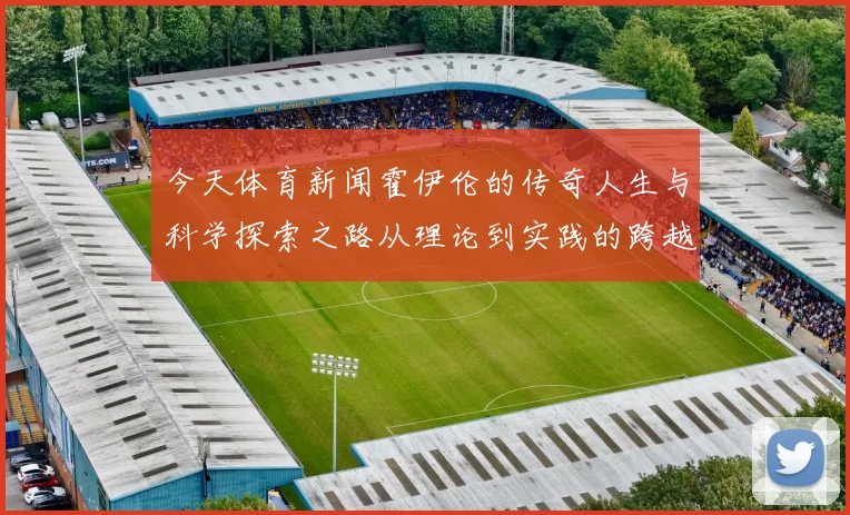 今天体育新闻霍伊伦的传奇人生与科学探索之路从理论到实践的跨越与启示