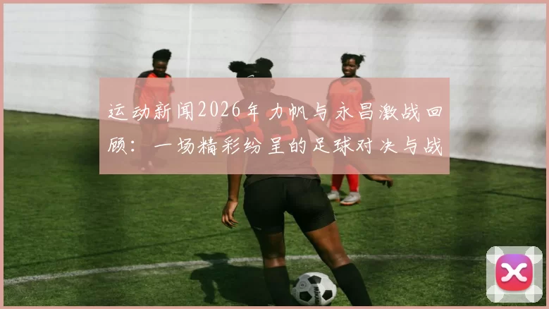 运动新闻2026年力帆与永昌激战回顾：一场精彩纷呈的足球对决与战术较量