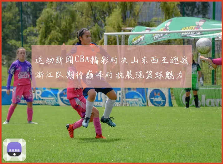 运动新闻CBA精彩对决山东西王迎战浙江队期待巅峰对抗展现篮球魅力