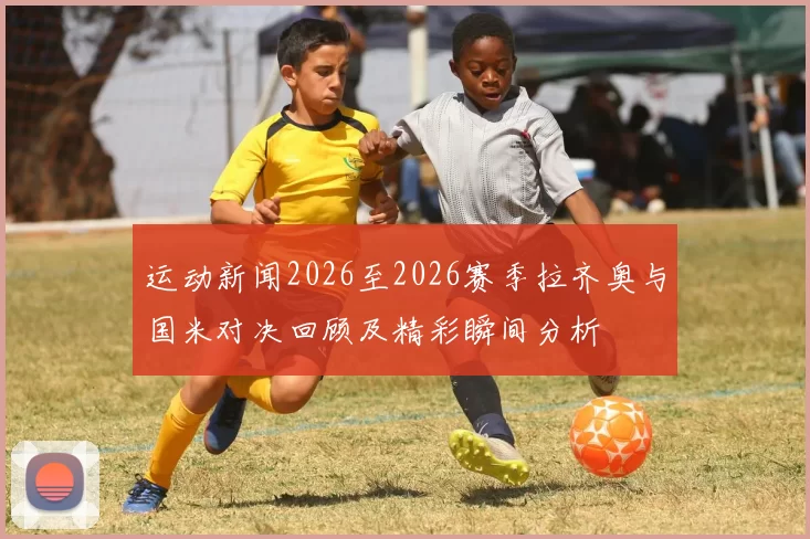 运动新闻2026至2026赛季拉齐奥与国米对决回顾及精彩瞬间分析