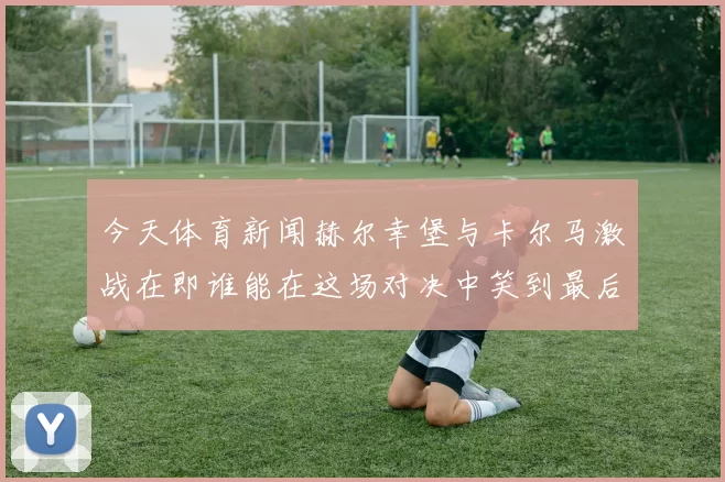 今天体育新闻赫尔幸堡与卡尔马激战在即谁能在这场对决中笑到最后